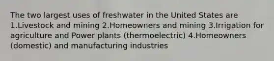 The two largest uses of freshwater in the United States are 1.Livestock and mining 2.Homeowners and mining 3.Irrigation for agriculture and Power plants (thermoelectric) 4.Homeowners (domestic) and manufacturing industries