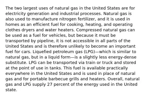 The two largest uses of natural gas in the United States are for electricity generation and industrial processes. Natural gas is also used to manufacture nitrogen fertilizer, and it is used in homes as an efficient fuel for cooking, heating, and operating clothes dryers and water heaters. Compressed natural gas can be used as a fuel for vehicles, but because it must be transported by pipeline, it is not accessible in all parts of the United States and is therefore unlikely to become an important fuel for cars. Liquefied petroleum gas (LPG)—which is similar to natural gas, but in a liquid form—is a slightly less energy-dense substitute. LPG can be transported via train or truck and stored at the point of use in tanks. This fuel is available practically everywhere in the United States and is used in place of natural gas and for portable barbecue grills and heaters. Overall, natural gas and LPG supply 27 percent of the energy used in the United state.