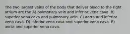 The two largest veins of the body that deliver blood to the right atrium are the A) pulmonary vein and inferior vena cava. B) superior vena cava and pulmonary vein. C) aorta and inferior vena cava. D) inferior vena cava and superior vena cava. E) aorta and superior vena cava.