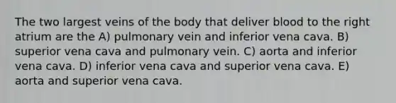 The two largest veins of the body that deliver blood to the right atrium are the A) pulmonary vein and inferior vena cava. B) superior vena cava and pulmonary vein. C) aorta and inferior vena cava. D) inferior vena cava and superior vena cava. E) aorta and superior vena cava.