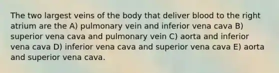 The two largest veins of the body that deliver blood to the right atrium are the A) pulmonary vein and inferior vena cava B) superior vena cava and pulmonary vein C) aorta and inferior vena cava D) inferior vena cava and superior vena cava E) aorta and superior vena cava.