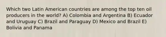 Which two Latin American countries are among the top ten oil producers in the world? A) Colombia and Argentina B) Ecuador and Uruguay C) Brazil and Paraguay D) Mexico and Brazil E) Bolivia and Panama