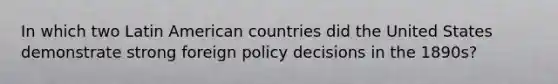 In which two Latin American countries did the United States demonstrate strong foreign policy decisions in the 1890s?