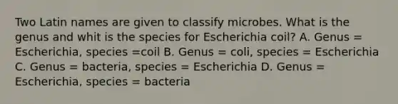 Two Latin names are given to classify microbes. What is the genus and whit is the species for Escherichia coil? A. Genus = Escherichia, species =coil B. Genus = coli, species = Escherichia C. Genus = bacteria, species = Escherichia D. Genus = Escherichia, species = bacteria