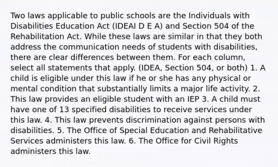 Two laws applicable to public schools are the Individuals with Disabilities Education Act (IDEAI D E A) and Section 504 of the Rehabilitation Act. While these laws are similar in that they both address the communication needs of students with disabilities, there are clear differences between them. For each column, select all statements that apply. (IDEA, Section 504, or both) 1. A child is eligible under this law if he or she has any physical or mental condition that substantially limits a major life activity. 2. This law provides an eligible student with an IEP 3. A child must have one of 13 specified disabilities to receive services under this law. 4. This law prevents discrimination against persons with disabilities. 5. The Office of Special Education and Rehabilitative Services administers this law. 6. The Office for Civil Rights administers this law.