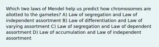 Which two laws of Mendel help us predict how chromosomes are allotted to the gametes? A) Law of segregation and Law of independent assortment B) Law of differentiation and Law of varying assortment C) Law of segregation and Law of dependent assortment D) Law of accumulation and Law of independent assortment