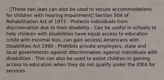 - These two laws can also be used to secure accommodations for children with hearing impairment Section 504 of Rehabilitation Act of 1973 - Protects individuals from discrimination due to their disability - Can be useful in schools to help children with disabilities have equal access to education (child with minimal loss..can gain access) Americans with Disabilities Act 1990 - Prohibits private employers, state and local governments against discrimination against individuals with disabilities - This can also be used to assist children in gaining access to education when they do not qualify under the IDEA for services