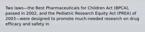 Two laws—the Best Pharmaceuticals for Children Act (BPCA), passed in 2002, and the Pediatric Research Equity Act (PREA) of 2003—were designed to promote much-needed research on drug efficacy and safety in