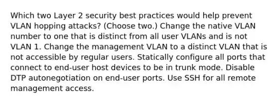 Which two Layer 2 security best practices would help prevent VLAN hopping attacks? (Choose two.) Change the native VLAN number to one that is distinct from all user VLANs and is not VLAN 1. Change the management VLAN to a distinct VLAN that is not accessible by regular users. Statically configure all ports that connect to end-user host devices to be in trunk mode. Disable DTP autonegotiation on end-user ports. Use SSH for all remote management access.