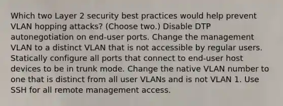 Which two Layer 2 security best practices would help prevent VLAN hopping attacks? (Choose two.) Disable DTP autonegotiation on end-user ports. Change the management VLAN to a distinct VLAN that is not accessible by regular users. Statically configure all ports that connect to end-user host devices to be in trunk mode. Change the native VLAN number to one that is distinct from all user VLANs and is not VLAN 1. Use SSH for all remote management access.