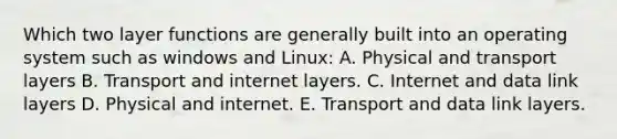 Which two layer functions are generally built into an operating system such as windows and Linux: A. Physical and transport layers B. Transport and internet layers. C. Internet and data link layers D. Physical and internet. E. Transport and data link layers.