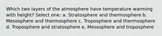 Which two layers of the atmosphere have temperature warming with height? Select one: a. Stratosphere and thermosphere b. Mesosphere and thermosphere c. Troposphere and thermosphere d. Troposphere and stratosphere e. Mesosphere and troposphere