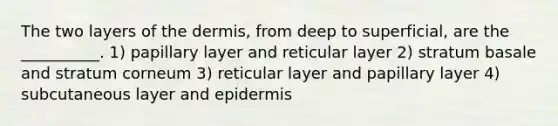 The two layers of <a href='https://www.questionai.com/knowledge/kEsXbG6AwS-the-dermis' class='anchor-knowledge'>the dermis</a>, from deep to superficial, are the __________. 1) papillary layer and reticular layer 2) stratum basale and stratum corneum 3) reticular layer and papillary layer 4) subcutaneous layer and epidermis