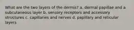 What are the two layers of the dermis? a. dermal papillae and a subcutaneous layer b. sensory receptors and accessory structures c. capillaries and nerves d. papillary and reticular layers