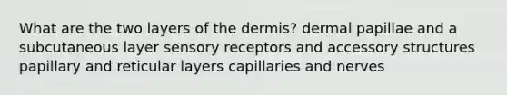 What are the two layers of the dermis? dermal papillae and a subcutaneous layer sensory receptors and accessory structures papillary and reticular layers capillaries and nerves