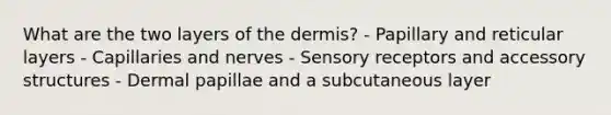 What are the two layers of the dermis? - Papillary and reticular layers - Capillaries and nerves - Sensory receptors and accessory structures - Dermal papillae and a subcutaneous layer