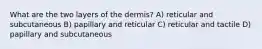 What are the two layers of the dermis? A) reticular and subcutaneous B) papillary and reticular C) reticular and tactile D) papillary and subcutaneous