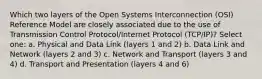 Which two layers of the Open Systems Interconnection (OSI) Reference Model are closely associated due to the use of Transmission Control Protocol/Internet Protocol (TCP/IP)? Select one: a. Physical and Data Link (layers 1 and 2) b. Data Link and Network (layers 2 and 3) c. Network and Transport (layers 3 and 4) d. Transport and Presentation (layers 4 and 6)