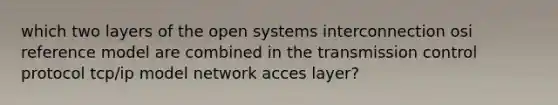 which two layers of the open systems interconnection osi reference model are combined in the transmission control protocol tcp/ip model network acces layer?