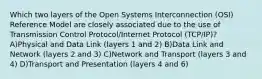 Which two layers of the Open Systems Interconnection (OSI) Reference Model are closely associated due to the use of Transmission Control Protocol/Internet Protocol (TCP/IP)? A)Physical and Data Link (layers 1 and 2) B)Data Link and Network (layers 2 and 3) C)Network and Transport (layers 3 and 4) D)Transport and Presentation (layers 4 and 6)