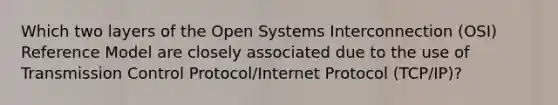 Which two layers of the Open Systems Interconnection (OSI) Reference Model are closely associated due to the use of Transmission Control Protocol/Internet Protocol (TCP/IP)?