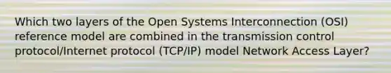 Which two layers of the Open Systems Interconnection (OSI) reference model are combined in the transmission control protocol/Internet protocol (TCP/IP) model Network Access Layer?