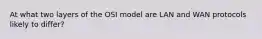 At what two layers of the OSI model are LAN and WAN protocols likely to differ?