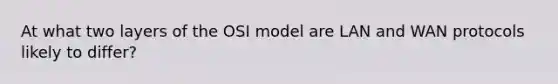 At what two layers of the OSI model are LAN and WAN protocols likely to differ?