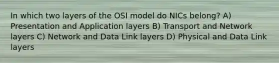 In which two layers of the OSI model do NICs belong? A) Presentation and Application layers B) Transport and Network layers C) Network and Data Link layers D) Physical and Data Link layers