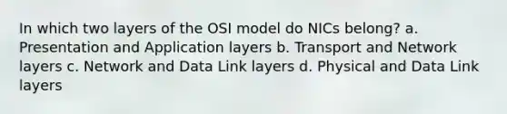 In which two layers of the OSI model do NICs belong? a. Presentation and Application layers b. Transport and Network layers c. Network and Data Link layers d. Physical and Data Link layers