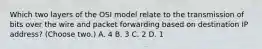 Which two layers of the OSI model relate to the transmission of bits over the wire and packet forwarding based on destination IP address? (Choose two.) A. 4 B. 3 C. 2 D. 1