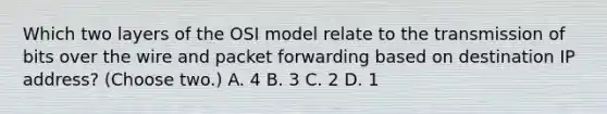 Which two layers of the OSI model relate to the transmission of bits over the wire and packet forwarding based on destination IP address? (Choose two.) A. 4 B. 3 C. 2 D. 1