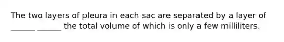 The two layers of pleura in each sac are separated by a layer of ______ ______ the total volume of which is only a few milliliters.