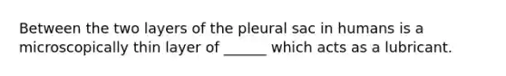 Between the two layers of the pleural sac in humans is a microscopically thin layer of ______ which acts as a lubricant.