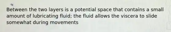 Between the two layers is a potential space that contains a small amount of lubricating fluid; the fluid allows the viscera to slide somewhat during movements