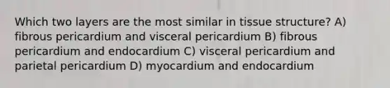 Which two layers are the most similar in tissue structure? A) fibrous pericardium and visceral pericardium B) fibrous pericardium and endocardium C) visceral pericardium and parietal pericardium D) myocardium and endocardium