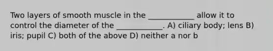 Two layers of smooth muscle in the ____________ allow it to control the diameter of the ____________. A) ciliary body; lens B) iris; pupil C) both of the above D) neither a nor b