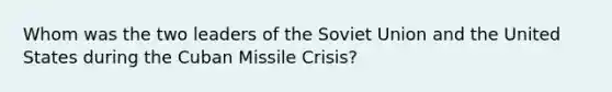 Whom was the two leaders of the Soviet Union and the United States during the Cuban Missile Crisis?