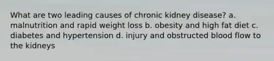 What are two leading causes of chronic kidney disease? a. malnutrition and rapid weight loss b. obesity and high fat diet c. diabetes and hypertension d. injury and obstructed blood flow to the kidneys