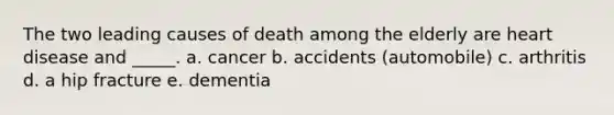 The two leading causes of death among the elderly are heart disease and _____. a. cancer b. accidents (automobile) c. arthritis d. a hip fracture e. dementia