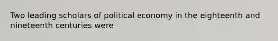 Two leading scholars of political economy in the eighteenth and nineteenth centuries were