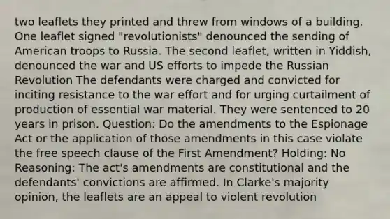 two leaflets they printed and threw from windows of a building. One leaflet signed "revolutionists" denounced the sending of American troops to Russia. The second leaflet, written in Yiddish, denounced the war and US efforts to impede the Russian Revolution The defendants were charged and convicted for inciting resistance to the war effort and for urging curtailment of production of essential war material. They were sentenced to 20 years in prison. Question: Do the amendments to the Espionage Act or the application of those amendments in this case violate the free speech clause of the First Amendment? Holding: No Reasoning: The act's amendments are constitutional and the defendants' convictions are affirmed. In Clarke's majority opinion, the leaflets are an appeal to violent revolution