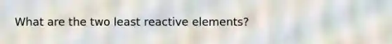 What are the two least reactive elements?