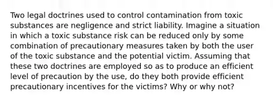 Two legal doctrines used to control contamination from toxic substances are negligence and strict liability. Imagine a situation in which a toxic substance risk can be reduced only by some combination of precautionary measures taken by both the user of the toxic substance and the potential victim. Assuming that these two doctrines are employed so as to produce an efficient level of precaution by the use, do they both provide efficient precautionary incentives for the victims? Why or why not?