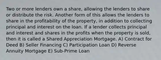 Two or more lenders own a share, allowing the lenders to share or distribute the risk. Another form of this allows the lenders to share in the profitability of the property, in addition to collecting principal and interest on the loan. If a lender collects principal and interest and shares in the profits when the property is sold, then it is called a Shared Appreciation Mortgage. A) Contract for Deed B) Seller Financing C) Participation Loan D) Reverse Annuity Mortgage E) Sub-Prime Loan