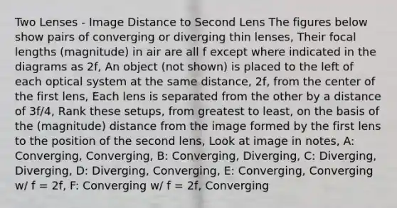 Two Lenses - Image Distance to Second Lens The figures below show pairs of converging or diverging thin lenses, Their focal lengths (magnitude) in air are all f except where indicated in the diagrams as 2f, An object (not shown) is placed to the left of each optical system at the same distance, 2f, from the center of the first lens, Each lens is separated from the other by a distance of 3f/4, Rank these setups, from greatest to least, on the basis of the (magnitude) distance from the image formed by the first lens to the position of the second lens, Look at image in notes, A: Converging, Converging, B: Converging, Diverging, C: Diverging, Diverging, D: Diverging, Converging, E: Converging, Converging w/ f = 2f, F: Converging w/ f = 2f, Converging