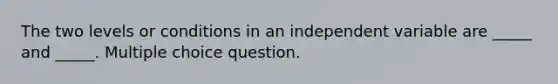 The two levels or conditions in an independent variable are _____ and _____. Multiple choice question.