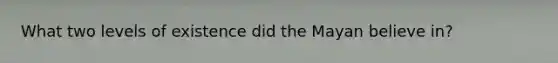 What two levels of existence did the Mayan believe in?