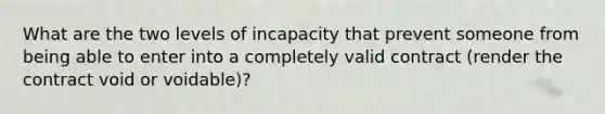 What are the two levels of incapacity that prevent someone from being able to enter into a completely valid contract (render the contract void or voidable)?