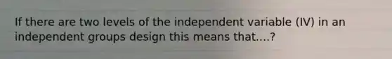 If there are two levels of the independent variable (IV) in an independent groups design this means that....?